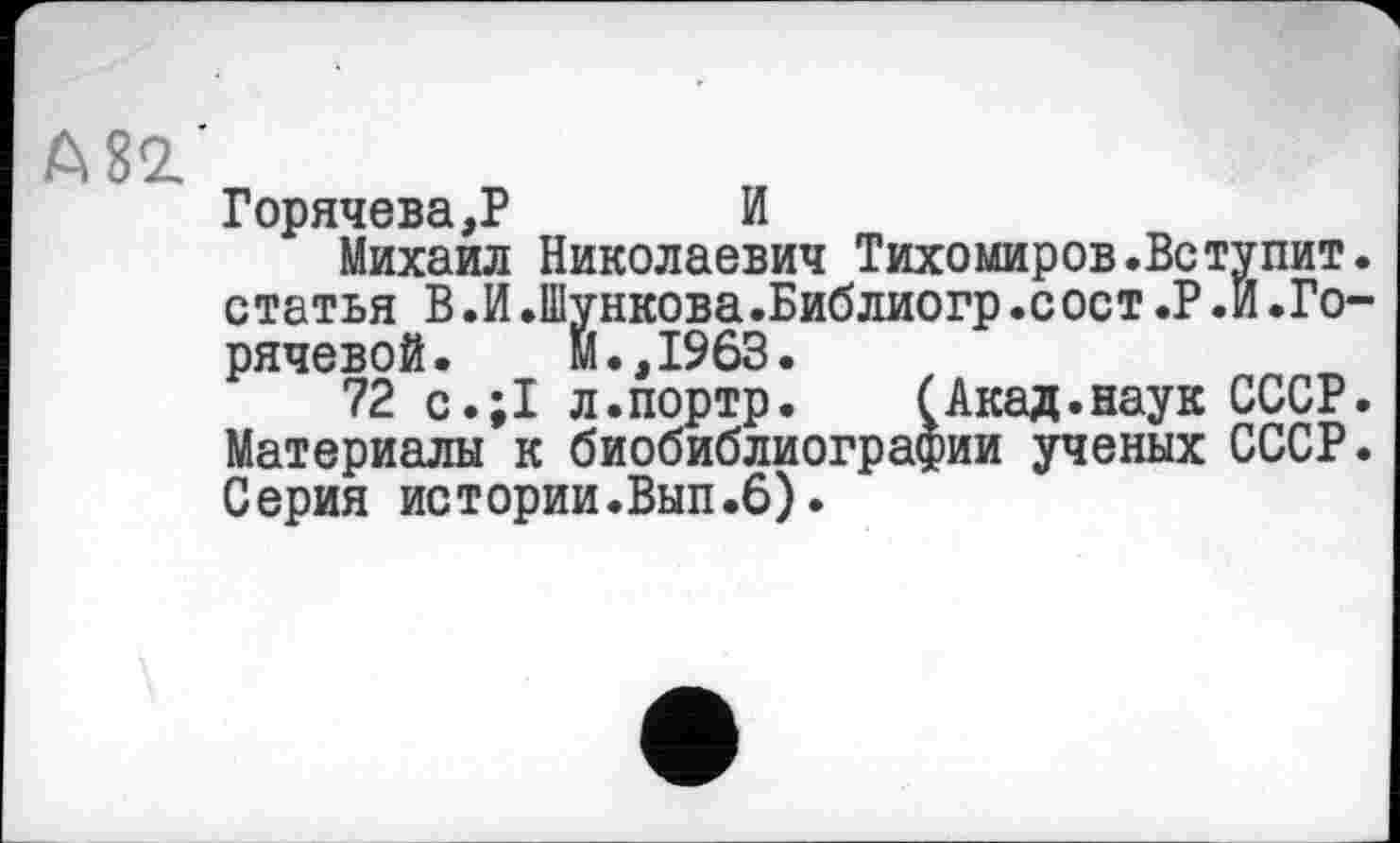 ﻿А 82.’
Горячева,? И
Михаил Николаевич Тихомиров.Вступит. статья В.И.Шункова.Библиогр.сост.Р.И.Горячевой. И.,1963.
72 с.;1 л.портр. (Акад.наук СССР. Материалы к биобиблиографии ученых СССР. Серия истории.Вып.6).